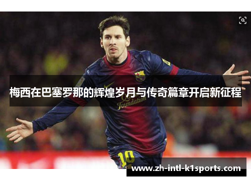 梅西在巴塞罗那的辉煌岁月与传奇篇章开启新征程 梅西在巴塞罗那的辉煌岁月与传奇篇章开启新征程