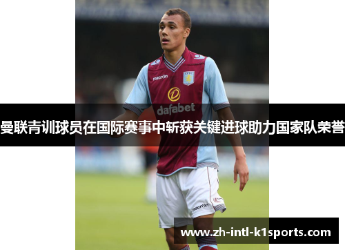 曼联青训球员在国际赛事中斩获关键进球助力国家队荣誉 曼联青训球员在国际赛事中斩获关键进球助力国家队荣誉