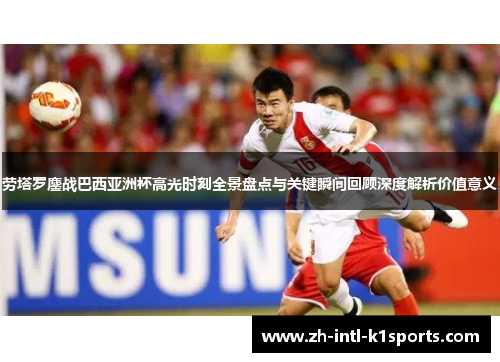 劳塔罗鏖战巴西亚洲杯高光时刻全景盘点与关键瞬间回顾深度解析价值意义