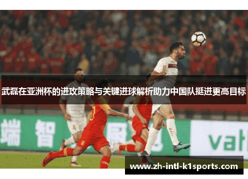 武磊在亚洲杯的进攻策略与关键进球解析助力中国队挺进更高目标 武磊在亚洲杯的进攻策略与关键进球解析助力中国队挺进更高目标