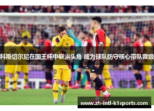 科斯切尔尼在国王杯中崭露头角 成为球队防守核心带队晋级 科斯切尔尼在国王杯中崭露头角 成为球队防守核心带队晋级