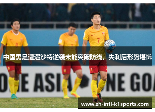 中国男足遭遇沙特逆袭未能突破防线，失利后形势堪忧